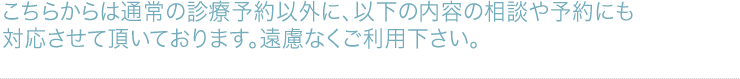 こちらからは通常の診療予約以外に、以下の内容の相談や予約にも対応させて頂いております。遠慮なくご利用下さい。