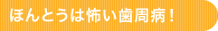 ほんとうは怖い歯周病！