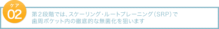 第２段階では、スケーリング・ルートプレーニング（SRP）で歯周ポケット内の徹底的な無菌化を狙います