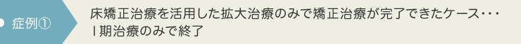 床矯正治療を活用した拡大治療のみで矯正治療が完了できたケース・・・Ⅰ期治療のみで終了